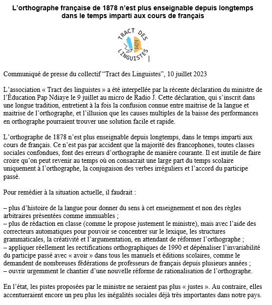 Cette déclaration,qui s’inscrit dans une longue tradition,entretient à la fois la confusion connue entre maitrise de la langue et maitrise de l’orthographe,et l’illusion que les causes multiples de la baisse des performances en orthographe pourraient trouver une solution facile et rapide.

L’orthographe de 1878 n’est plus enseignable depuis longtemps,dans le temps imparti aux cours de français. Ce n’est pas par accident que la majorité des francophones,toutes classes sociales confondues,font des erreurs d’orthographe de manière courante. Inutile de faire croire qu’on peut revenir au temps où on consacrait une large part du temps scolaire uniquement à l’orthographe, la conjugaison des verbes irréguliers et l’accord du participe passé

Pour remédier à la situation actuelle,il faudrait:

–plus d’histoire de la langue pour donner du sens à cet enseignement et non des règles arbitraires présentées comme immuables
–plus de rédaction en classe (comme le propose justement le ministre),mais avec l’aide des correcteurs automatiques pour pouvoir se concentrer sur le lexique,les structures grammaticales,la créativité et l’argumentation
–appliquer réellement les rectifications orthographiques de 1990 et dépénaliser l’invariabilité du participe passé avec «avoir» dans tous les manuels et éditions scolaires,comme le demandent de nombreuses fédérations de professeurs de français depuis plusieurs années
–ouvrir urgemment le chantier d’une nouvelle réforme de rationalisation de l’orthographe

