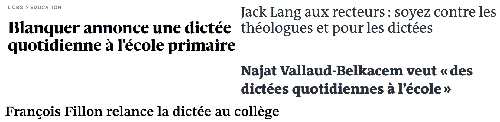 Blanquer annonce une dictée quotidienne a l'école primaire

 Jack Lang aux recteurs : soyez contre les  théologues et pour les dictées  

Najat Vallaud-Belkacem veut «des dictées quotidiennes a I’école » 

Francois Fillon relance la dictée au collège 