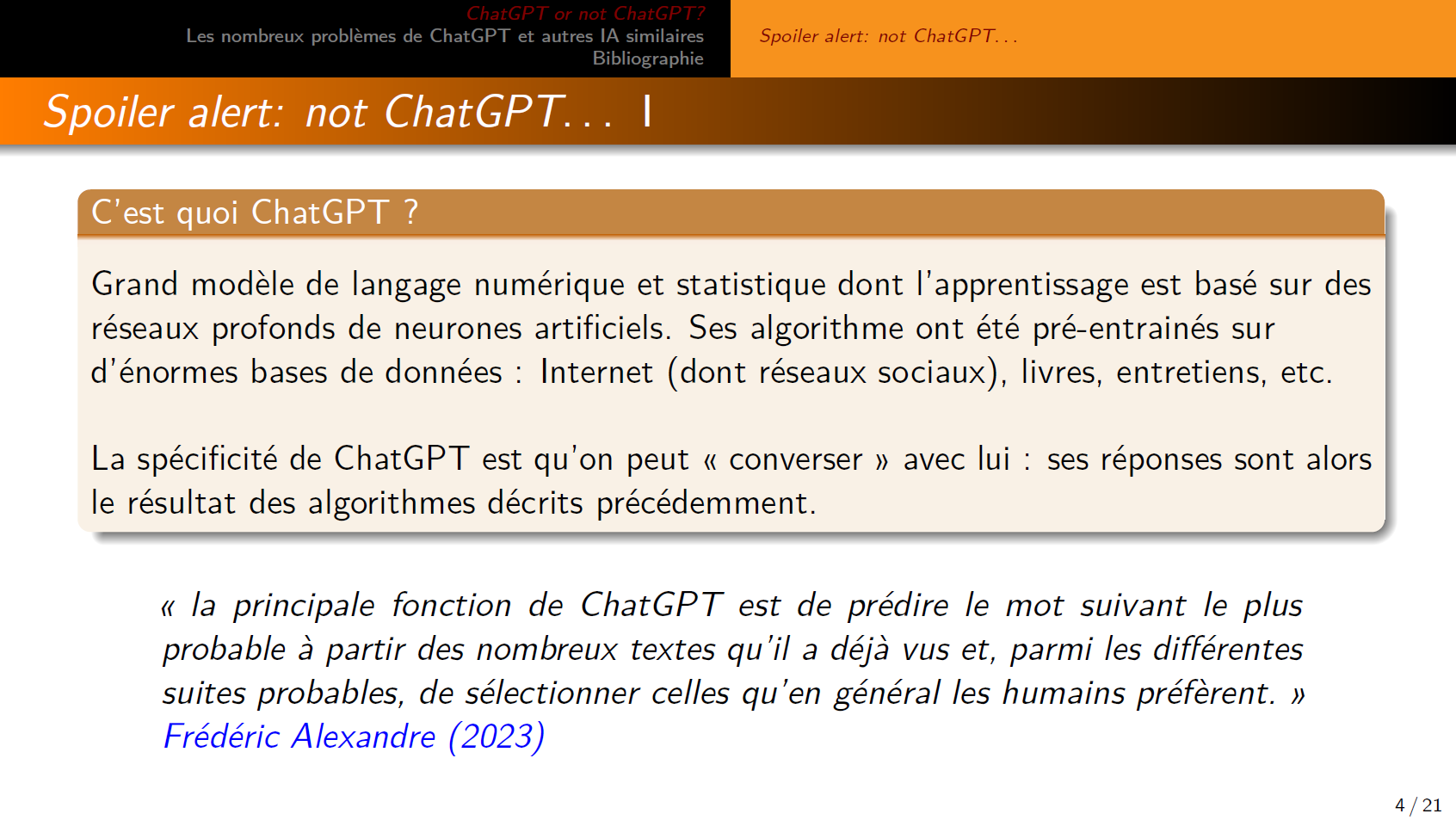 C’est quoi ChatGPT ? Grand modèle de langage numérique et statistique dont l’apprentissage est basé sur des réseaux profonds de neurones artificiels. Ses algorithme ont été pré-entrainés sur d’énormes bases de données : Internet (dont réseaux sociaux), livres, entretiens, etc.
La spécificité de ChatGPT est qu’on peut « converser » avec lui : ses réponses sont alors
le résultat des algorithmes décrits précédemment.
« la principale fonction de ChatGPT est de prédire le mot suivant le plus probable à partir des nombreux textes qu’il a déjà vus et, parmi les différentes suites probables, de sélectionner celles qu’en général les humains préfèrent. » Frédéric Alexandre (2023)