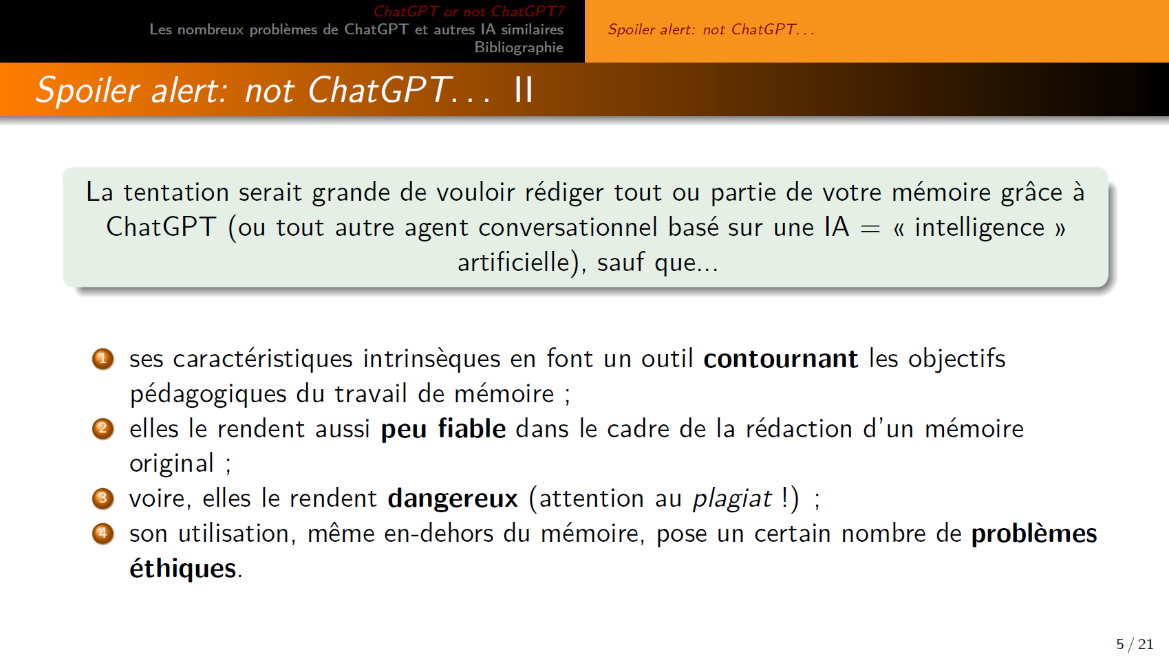 La tentation serait grande de vouloir rédiger tout ou partie de votre mémoire grâce à ChatGPT (ou tout autre agent conversationnel basé sur une IA = « intelligence » artificielle), sauf que...

1. ses caractéristiques intrinsèques en font un outil contournant les objectifs pédagogiques du travail de mémoire ;
2. elles le rendent aussi peu fiable dans le cadre de la rédaction d’un mémoire original ;
3. voire, elles le rendent dangereux (attention au plagiat !) ;
4. son utilisation, même en dehors du mémoire, pose un certain nombre de problèmes éthiques.