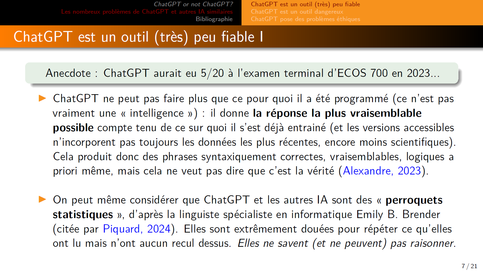 Anecdote : ChatGPT aurait eu 5/20 à l’examen terminal d’ECOS 700 en 2023...

ChatGPT ne peut pas faire plus que ce pour quoi il a été programmé (ce n’est pas vraiment une « intelligence ») : il donne la réponse la plus vraisemblable possible compte tenu de ce sur quoi il s’est déjà entrainé (et les versions accessibles n’incorporent pas toujours les données les plus récentes, encore moins scientifiques). Cela produit donc des phrases syntaxiquement correctes, vraisemblables, logiques a priori même, mais cela ne veut pas dire que c’est la vérité (Alexandre, 2023).

On peut même considérer que ChatGPT et les autres IA sont des « perroquets statistiques », d’après la linguiste spécialiste en informatique Emily B. Brender (citée par Piquard, 2024). Elles sont extrêmement douées pour répéter ce qu’elles ont lu mais n’ont aucun recul dessus. Elles ne savent (et ne peuvent) pas raisonner.