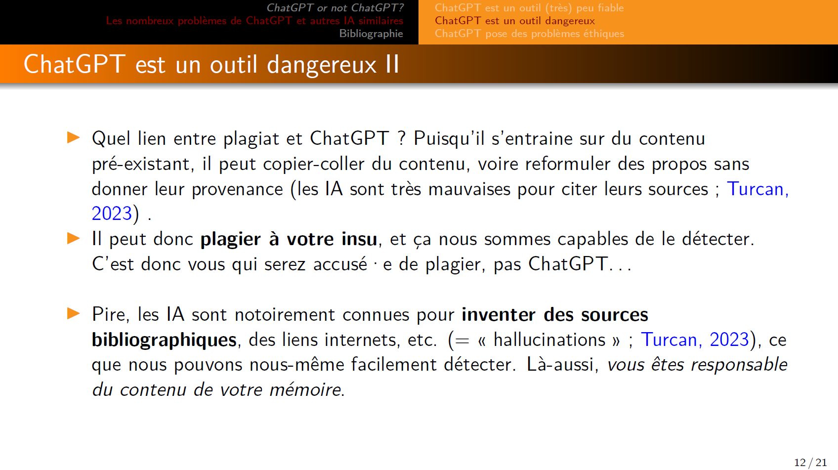 Quel lien entre plagiat et ChatGPT ? Puisqu’il s’entraine sur du contenu pré-existant, il peut copier-coller du contenu, voire reformuler des propos sans donner leur provenance (les IA sont très mauvaises pour citer leurs sources ; Turcan, 2023).

Il peut donc plagier à votre insu, et ça nous sommes capables de le détecter. C’est donc vous qui serez accusé·e de plagier, pas ChatGPT...

Pire, les IA sont notoirement connues pour inventer des sources bibliographiques, des liens internets, etc. (= « hallucinations » ; Turcan, 2023), ce que nous pouvons nous-même facilement détecter. Là aussi, vous êtes responsable du contenu de votre mémoire.